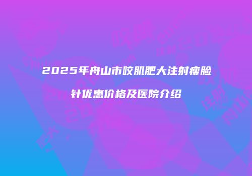 2025年舟山市咬肌肥大注射瘦脸针优惠价格及医院介绍