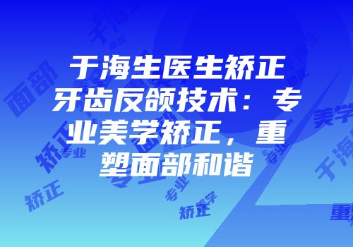 于海生医生矫正牙齿反颌技术：专业美学矫正，重塑面部和谐