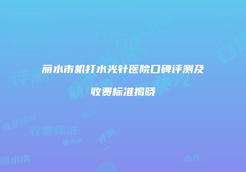 丽水市机打水光针医院口碑评测及收费标准揭晓
