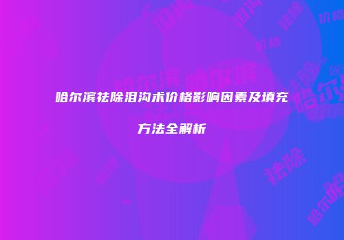 哈尔滨祛除泪沟术价格影响因素及填充方法全解析