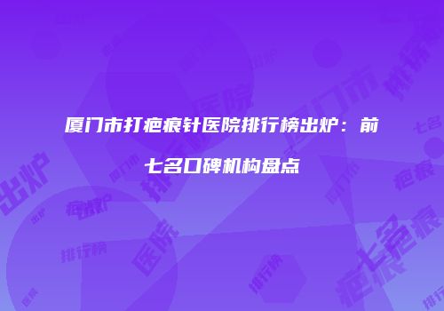 厦门市打疤痕针医院排行榜出炉：前七名口碑机构盘点