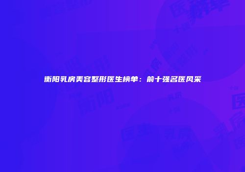 衡阳乳房美容整形医生榜单：前十强名医风采