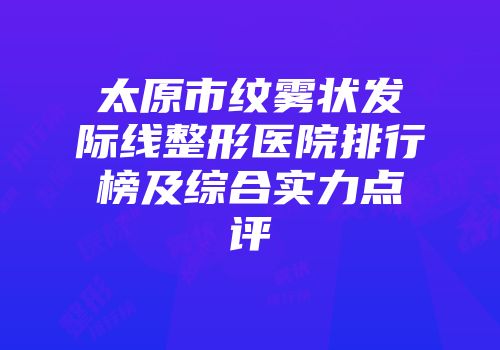 太原市纹雾状发际线整形医院排行榜及综合实力点评
