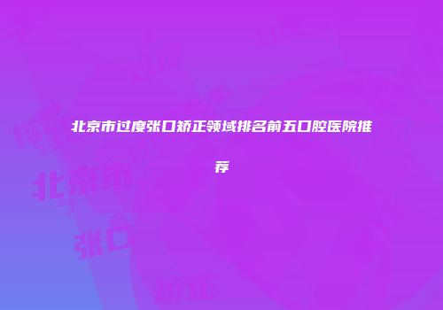 北京市过度张口矫正领域排名前五口腔医院推荐