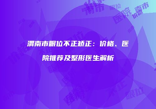 渭南市眼位不正矫正：价格、医院推荐及整形医生解析