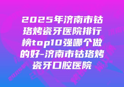 2025年济南市钴珞烤瓷牙医院排行榜top10强哪个做的好-济南市钴珞烤瓷牙口腔医院