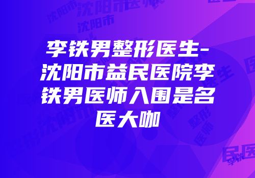 李铁男整形医生-沈阳市益民医院李铁男医师入围是名医大咖