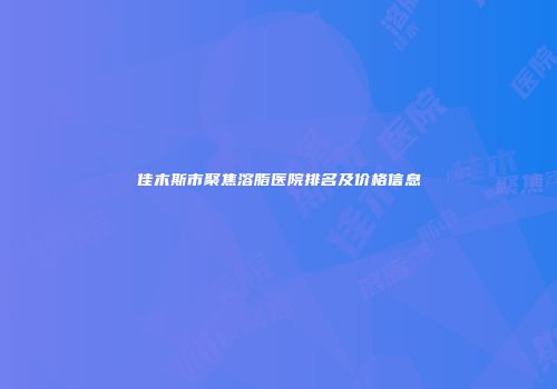 佳木斯市聚焦溶脂医院排名及价格信息