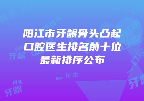 阳江市牙龈骨头凸起口腔医生排名前十位最新排序公布