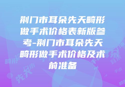 荆门市耳朵先天畸形做手术价格表新版参考-荆门市耳朵先天畸形做手术价格及术前准备