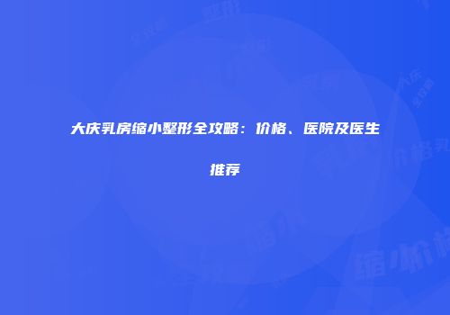 大庆乳房缩小整形全攻略：价格、医院及医生推荐