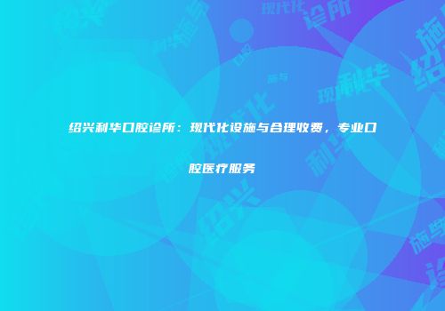 绍兴利华口腔诊所：现代化设施与合理收费，专业口腔医疗服务
