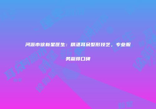 河源市徐新星医生：精湛耳朵整形技艺，专业服务赢得口碑