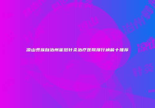 凉山彝族自治州雀斑针灸治疗医院排行榜前十推荐