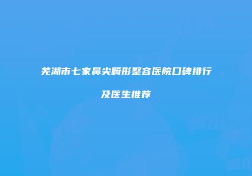 芜湖市七家鼻尖畸形整容医院口碑排行及医生推荐
