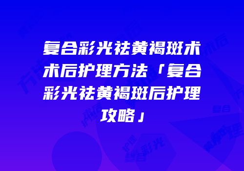 复合彩光祛黄褐斑术术后护理方法「复合彩光祛黄褐斑后护理攻略」