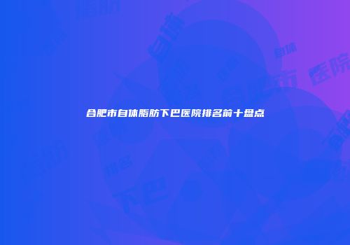 合肥市自体脂肪下巴医院排名前十盘点
