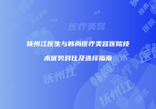 抚州江医生与韩尚医疗美容医院技术优势对比及选择指南