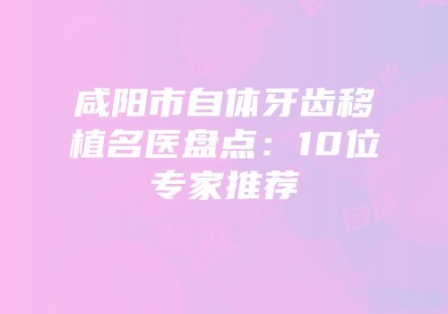 咸阳市自体牙齿移植名医盘点：10位专家推荐