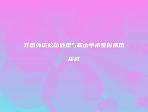 牙齿外伤松动处理与鞍山手术整形费用探讨
