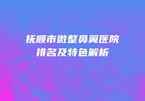 抚顺市微整鼻翼医院排名及特色解析