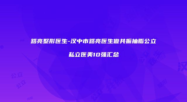 路亮整形医生-汉中市路亮医生做共振抽脂公立私立医美10强汇总