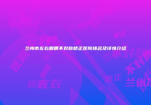 兰州市左右眼睛不对称矫正医院排名及详情介绍