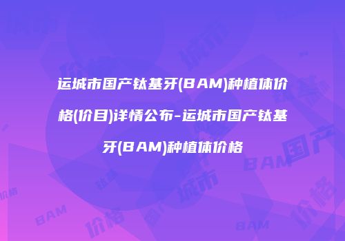 运城市国产钛基牙(BAM)种植体价格(价目)详情公布-运城市国产钛基牙(BAM)种植体价格
