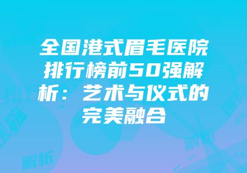 全国港式眉毛医院排行榜前50强解析：艺术与仪式的完美融合