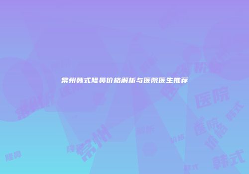 常州韩式隆鼻价格解析与医院医生推荐