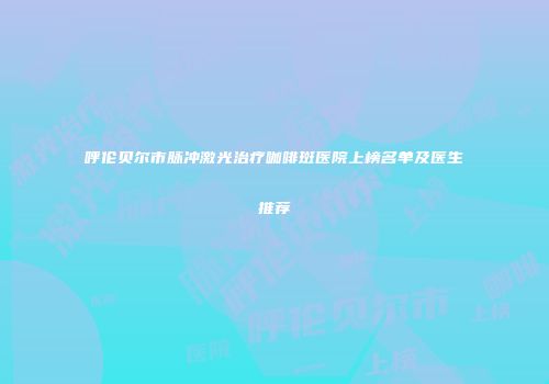 呼伦贝尔市脉冲激光治疗咖啡斑医院上榜名单及医生推荐