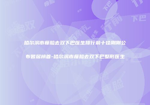 哈尔滨市瘦脸去双下巴医生排行前十佳刚刚公布暂居榜首-哈尔滨市瘦脸去双下巴整形医生