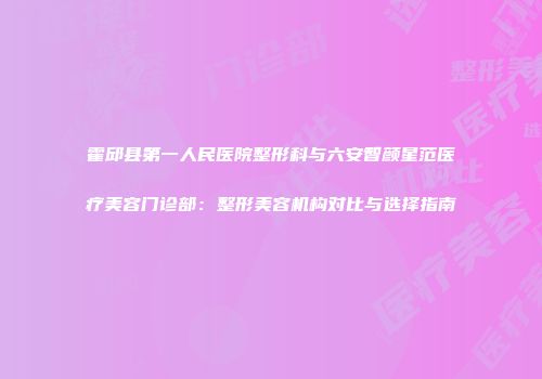 霍邱县第一人民医院整形科与六安智颜星范医疗美容门诊部：整形美容机构对比与选择指南