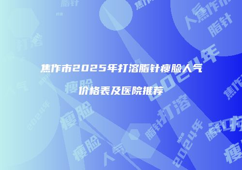 焦作市2025年打溶脂针瘦脸人气价格表及医院推荐
