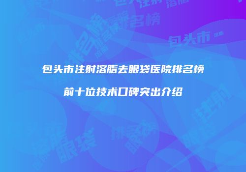 包头市注射溶脂去眼袋医院排名榜前十位技术口碑突出介绍