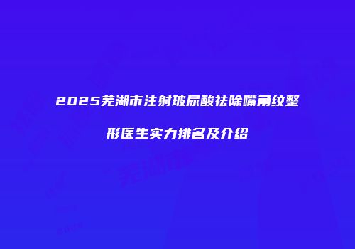 2025芜湖市注射玻尿酸祛除嘴角纹整形医生实力排名及介绍