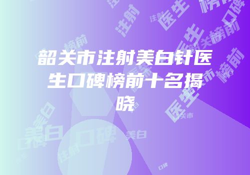 韶关市注射美白针医生口碑榜前十名揭晓