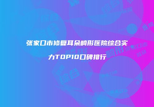 张家口市修复耳朵畸形医院综合实力TOP10口碑排行