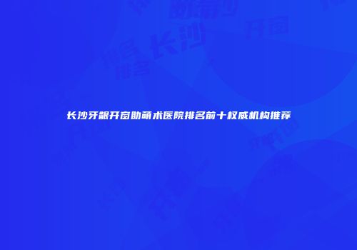 长沙牙龈开窗助萌术医院排名前十权威机构推荐