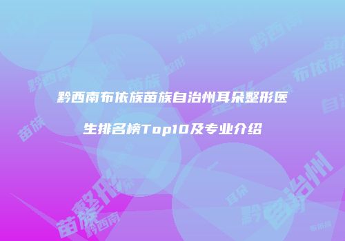 黔西南布依族苗族自治州耳朵整形医生排名榜Top10及专业介绍