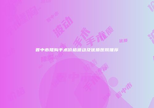 晋中市隆胸手术价格波动及优质医院推荐