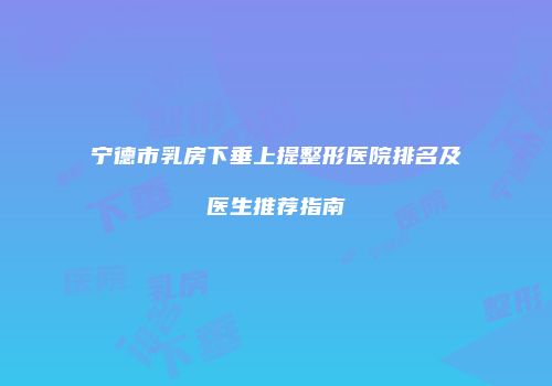 宁德市乳房下垂上提整形医院排名及医生推荐指南