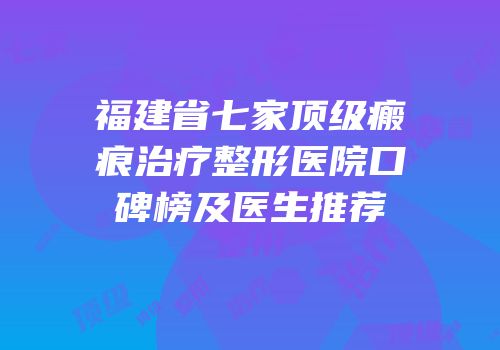 福建省七家顶级瘢痕治疗整形医院口碑榜及医生推荐