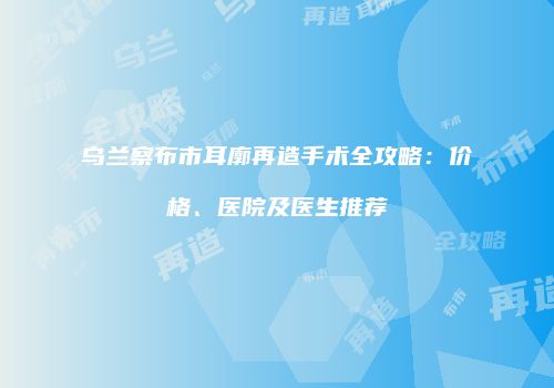 乌兰察布市耳廓再造手术全攻略：价格、医院及医生推荐