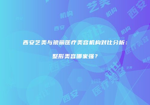 西安艺美与琅丽医疗美容机构对比分析：整形美容哪家强？