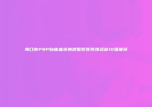 海口市PRP自体血液焕颜整形医院排名前10强推荐