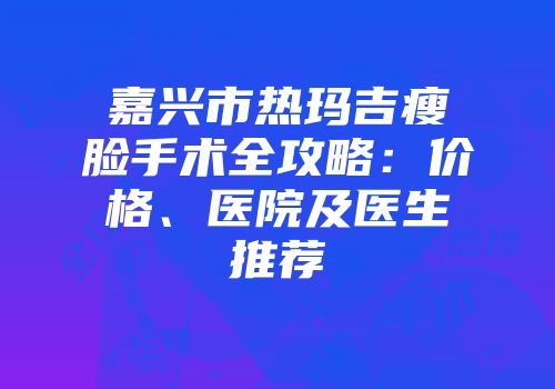 嘉兴市热玛吉瘦脸手术全攻略：价格、医院及医生推荐