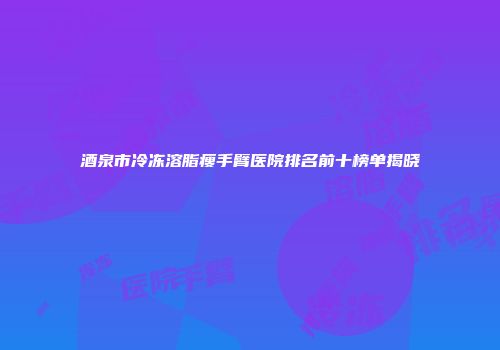 酒泉市冷冻溶脂瘦手臂医院排名前十榜单揭晓