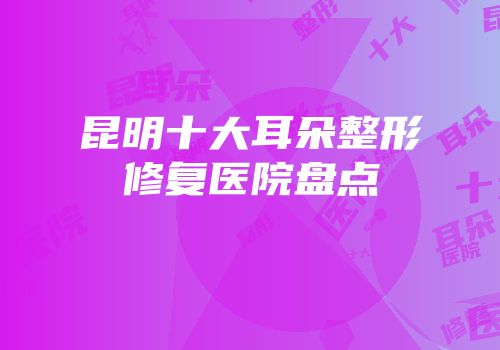 昆明十大耳朵整形修复医院盘点