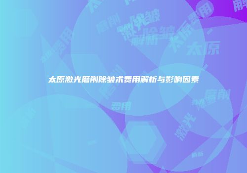太原激光磨削除皱术费用解析与影响因素